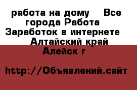 работа на дому  - Все города Работа » Заработок в интернете   . Алтайский край,Алейск г.